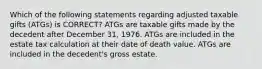 Which of the following statements regarding adjusted taxable gifts (ATGs) is CORRECT? ATGs are taxable gifts made by the decedent after December 31, 1976. ATGs are included in the estate tax calculation at their date of death value. ATGs are included in the decedent's gross estate.