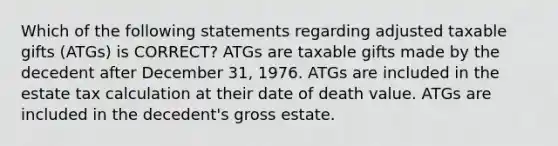 Which of the following statements regarding adjusted taxable gifts (ATGs) is CORRECT? ATGs are taxable gifts made by the decedent after December 31, 1976. ATGs are included in the estate tax calculation at their date of death value. ATGs are included in the decedent's gross estate.