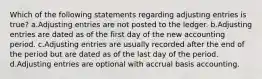 Which of the following statements regarding adjusting entries is true? a.Adjusting entries are not posted to the ledger. b.Adjusting entries are dated as of the first day of the new accounting period. c.Adjusting entries are usually recorded after the end of the period but are dated as of the last day of the period. d.Adjusting entries are optional with accrual basis accounting.