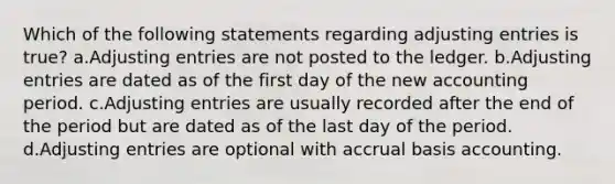 Which of the following statements regarding adjusting entries is true? a.Adjusting entries are not posted to the ledger. b.Adjusting entries are dated as of the first day of the new accounting period. c.Adjusting entries are usually recorded after the end of the period but are dated as of the last day of the period. d.Adjusting entries are optional with accrual basis accounting.