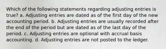 Which of the following statements regarding adjusting entries is true? a. Adjusting entries are dated as of the first day of the new accounting period. b. Adjusting entries are usually recorded after the end of the period but are dated as of the last day of the period. c. Adjusting entries are optional with accrual basis accounting. d. Adjusting entries are not posted to the ledger.