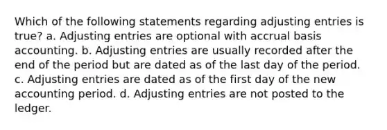 Which of the following statements regarding adjusting entries is true? a. Adjusting entries are optional with accrual basis accounting. b. Adjusting entries are usually recorded after the end of the period but are dated as of the last day of the period. c. Adjusting entries are dated as of the first day of the new accounting period. d. Adjusting entries are not posted to the ledger.