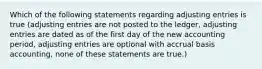 Which of the following statements regarding adjusting entries is true (adjusting entries are not posted to the ledger, adjusting entries are dated as of the first day of the new accounting period, adjusting entries are optional with accrual basis accounting, none of these statements are true.)