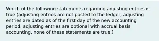 Which of the following statements regarding adjusting entries is true (adjusting entries are not posted to the ledger, adjusting entries are dated as of the first day of the new accounting period, adjusting entries are optional with accrual basis accounting, none of these statements are true.)