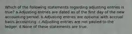 Which of the following statements regarding adjusting entries is true? a.Adjusting entries are dated as of the first day of the new accounting period. b.Adjusting entries are optional with accrual basis accounting. c.Adjusting entries are not posted to the ledger. d.None of these statements are true.