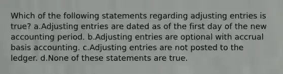 Which of the following statements regarding adjusting entries is true? a.Adjusting entries are dated as of the first day of the new accounting period. b.Adjusting entries are optional with accrual basis accounting. c.Adjusting entries are not posted to the ledger. d.None of these statements are true.