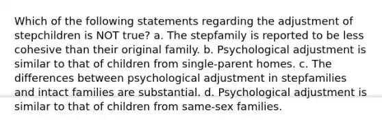 Which of the following statements regarding the adjustment of stepchildren is NOT true? a. The stepfamily is reported to be less cohesive than their original family. b. Psychological adjustment is similar to that of children from single-parent homes. c. The differences between psychological adjustment in stepfamilies and intact families are substantial. d. Psychological adjustment is similar to that of children from same-sex families.