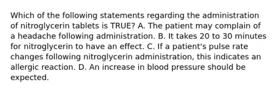 Which of the following statements regarding the administration of nitroglycerin tablets is​ TRUE? A. The patient may complain of a headache following administration. B. It takes 20 to 30 minutes for nitroglycerin to have an effect. C. If a​ patient's pulse rate changes following nitroglycerin​ administration, this indicates an allergic reaction. D. An increase in blood pressure should be expected.