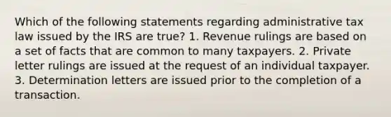 Which of the following statements regarding administrative tax law issued by the IRS are true? 1. Revenue rulings are based on a set of facts that are common to many taxpayers. 2. Private letter rulings are issued at the request of an individual taxpayer. 3. Determination letters are issued prior to the completion of a transaction.