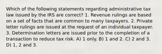 Which of the following statements regarding administrative tax law issued by the IRS are correct? 1. Revenue rulings are based on a set of facts that are common to many taxpayers. 2. Private letter rulings are issued at the request of an individual taxpayer. 3. Determination letters are issued prior to the completion of a transaction to reduce tax risk. A) 1 only. B) 1 and 2. C) 2 and 3. D) 1, 2 and 3.