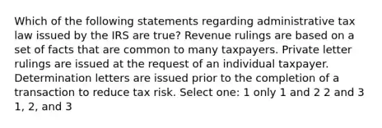 Which of the following statements regarding administrative tax law issued by the IRS are true? Revenue rulings are based on a set of facts that are common to many taxpayers. Private letter rulings are issued at the request of an individual taxpayer. Determination letters are issued prior to the completion of a transaction to reduce tax risk. Select one: 1 only 1 and 2 2 and 3 1, 2, and 3