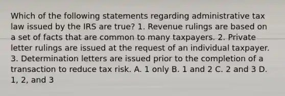 Which of the following statements regarding administrative tax law issued by the IRS are true? 1. Revenue rulings are based on a set of facts that are common to many taxpayers. 2. Private letter rulings are issued at the request of an individual taxpayer. 3. Determination letters are issued prior to the completion of a transaction to reduce tax risk. A. 1 only B. 1 and 2 C. 2 and 3 D. 1, 2, and 3