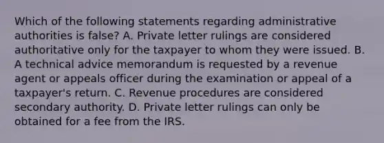 Which of the following statements regarding administrative authorities is false? A. Private letter rulings are considered authoritative only for the taxpayer to whom they were issued. B. A technical advice memorandum is requested by a revenue agent or appeals officer during the examination or appeal of a taxpayer's return. C. Revenue procedures are considered secondary authority. D. Private letter rulings can only be obtained for a fee from the IRS.