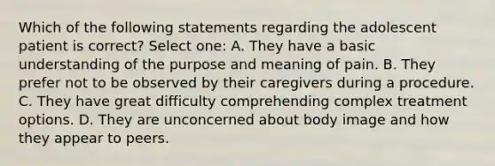 Which of the following statements regarding the adolescent patient is correct? Select one: A. They have a basic understanding of the purpose and meaning of pain. B. They prefer not to be observed by their caregivers during a procedure. C. They have great difficulty comprehending complex treatment options. D. They are unconcerned about body image and how they appear to peers.