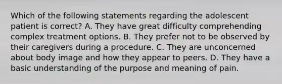 Which of the following statements regarding the adolescent patient is correct? A. They have great difficulty comprehending complex treatment options. B. They prefer not to be observed by their caregivers during a procedure. C. They are unconcerned about body image and how they appear to peers. D. They have a basic understanding of the purpose and meaning of pain.