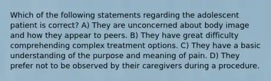 Which of the following statements regarding the adolescent patient is correct? A) They are unconcerned about body image and how they appear to peers. B) They have great difficulty comprehending complex treatment options. C) They have a basic understanding of the purpose and meaning of pain. D) They prefer not to be observed by their caregivers during a procedure.