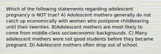 Which of the following statements regarding adolescent pregnancy is NOT true? A) Adolescent mothers generally do not catch up economically with women who postpone childbearing until their twenties. B)Adolescent mothers are most likely to come from middle-class socioeconomic backgrounds. C) Many adolescent mothers were not good students before they became pregnant. D) Adolescent mothers often drop out of school.