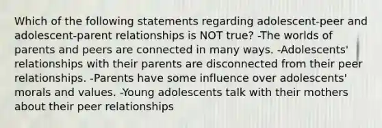 Which of the following statements regarding adolescent-peer and adolescent-parent relationships is NOT true? -The worlds of parents and peers are connected in many ways. -Adolescents' relationships with their parents are disconnected from their peer relationships. -Parents have some influence over adolescents' morals and values. -Young adolescents talk with their mothers about their peer relationships