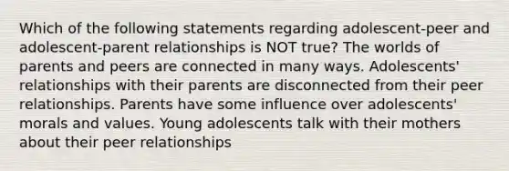 Which of the following statements regarding adolescent-peer and adolescent-parent relationships is NOT true? The worlds of parents and peers are connected in many ways. Adolescents' relationships with their parents are disconnected from their peer relationships. Parents have some influence over adolescents' morals and values. Young adolescents talk with their mothers about their peer relationships