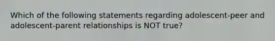 Which of the following statements regarding adolescent-peer and adolescent-parent relationships is NOT true?