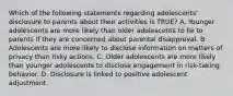 Which of the following statements regarding adolescents' disclosure to parents about their activities is TRUE? A. Younger adolescents are more likely than older adolescents to lie to parents if they are concerned about parental disapproval. B. Adolescents are more likely to disclose information on matters of privacy than risky actions. C. Older adolescents are more likely than younger adolescents to disclose engagement in risk-taking behavior. D. Disclosure is linked to positive adolescent adjustment.