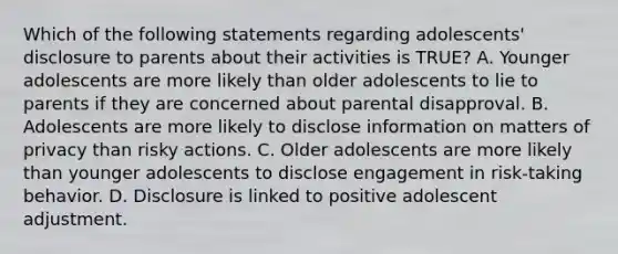 Which of the following statements regarding adolescents' disclosure to parents about their activities is TRUE? A. Younger adolescents are more likely than older adolescents to lie to parents if they are concerned about parental disapproval. B. Adolescents are more likely to disclose information on matters of privacy than risky actions. C. Older adolescents are more likely than younger adolescents to disclose engagement in risk-taking behavior. D. Disclosure is linked to positive adolescent adjustment.