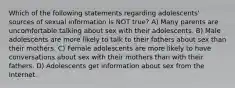 Which of the following statements regarding adolescents' sources of sexual information is NOT true? A) Many parents are uncomfortable talking about sex with their adolescents. B) Male adolescents are more likely to talk to their fathers about sex than their mothers. C) Female adolescents are more likely to have conversations about sex with their mothers than with their fathers. D) Adolescents get information about sex from the Internet.