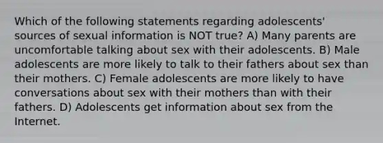 Which of the following statements regarding adolescents' sources of sexual information is NOT true? A) Many parents are uncomfortable talking about sex with their adolescents. B) Male adolescents are more likely to talk to their fathers about sex than their mothers. C) Female adolescents are more likely to have conversations about sex with their mothers than with their fathers. D) Adolescents get information about sex from the Internet.