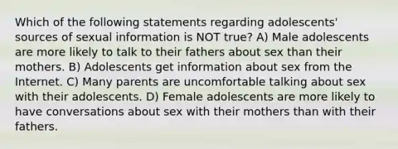 Which of the following statements regarding adolescents' sources of sexual information is NOT true? A) Male adolescents are more likely to talk to their fathers about sex than their mothers. B) Adolescents get information about sex from the Internet. C) Many parents are uncomfortable talking about sex with their adolescents. D) Female adolescents are more likely to have conversations about sex with their mothers than with their fathers.