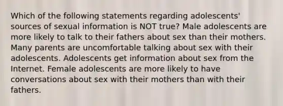 Which of the following statements regarding adolescents' sources of sexual information is NOT true? Male adolescents are more likely to talk to their fathers about sex than their mothers. Many parents are uncomfortable talking about sex with their adolescents. Adolescents get information about sex from the Internet. Female adolescents are more likely to have conversations about sex with their mothers than with their fathers.