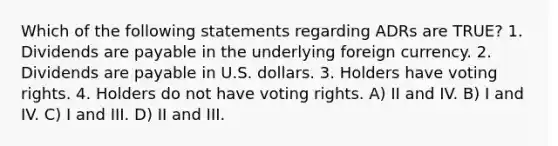 Which of the following statements regarding ADRs are TRUE? 1. Dividends are payable in the underlying foreign currency. 2. Dividends are payable in U.S. dollars. 3. Holders have voting rights. 4. Holders do not have voting rights. A) II and IV. B) I and IV. C) I and III. D) II and III.