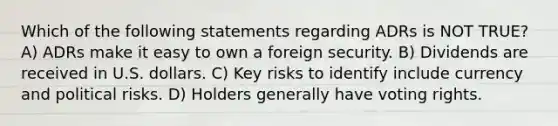 Which of the following statements regarding ADRs is NOT TRUE? A) ADRs make it easy to own a foreign security. B) Dividends are received in U.S. dollars. C) Key risks to identify include currency and political risks. D) Holders generally have voting rights.