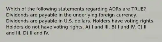 Which of the following statements regarding ADRs are TRUE? Dividends are payable in the underlying foreign currency. Dividends are payable in U.S. dollars. Holders have voting rights. Holders do not have voting rights. A) I and III. B) I and IV. C) II and III. D) II and IV.