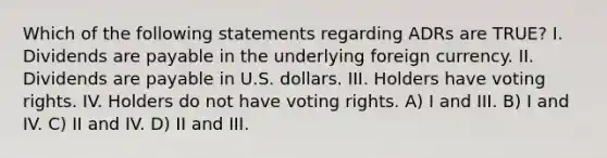 Which of the following statements regarding ADRs are TRUE? I. Dividends are payable in the underlying foreign currency. II. Dividends are payable in U.S. dollars. III. Holders have voting rights. IV. Holders do not have voting rights. A) I and III. B) I and IV. C) II and IV. D) II and III.