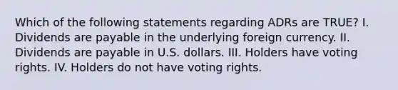 Which of the following statements regarding ADRs are TRUE? I. Dividends are payable in the underlying foreign currency. II. Dividends are payable in U.S. dollars. III. Holders have voting rights. IV. Holders do not have voting rights.