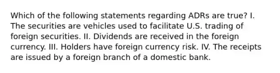 Which of the following statements regarding ADRs are true? I. The securities are vehicles used to facilitate U.S. trading of foreign securities. II. Dividends are received in the foreign currency. III. Holders have foreign currency risk. IV. The receipts are issued by a foreign branch of a domestic bank.