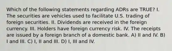 Which of the following statements regarding ADRs are TRUE? I. The securities are vehicles used to facilitate U.S. trading of foreign securities. II. Dividends are received in the foreign currency. III. Holders have foreign currency risk. IV. The receipts are issued by a foreign branch of a domestic bank. A) II and IV. B) I and III. C) I, II and III. D) I, III and IV.