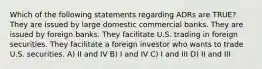 Which of the following statements regarding ADRs are TRUE? They are issued by large domestic commercial banks. They are issued by foreign banks. They facilitate U.S. trading in foreign securities. They facilitate a foreign investor who wants to trade U.S. securities. A) II and IV B) I and IV C) I and III D) II and III