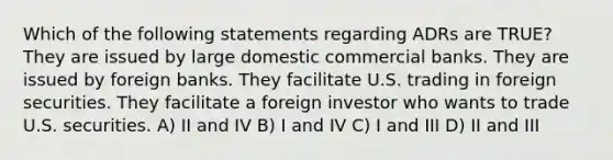 Which of the following statements regarding ADRs are TRUE? They are issued by large domestic commercial banks. They are issued by foreign banks. They facilitate U.S. trading in foreign securities. They facilitate a foreign investor who wants to trade U.S. securities. A) II and IV B) I and IV C) I and III D) II and III