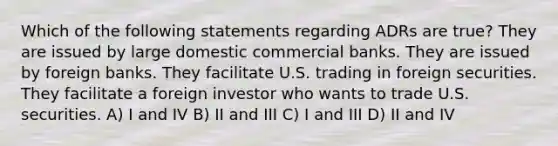 Which of the following statements regarding ADRs are true? They are issued by large domestic commercial banks. They are issued by foreign banks. They facilitate U.S. trading in foreign securities. They facilitate a foreign investor who wants to trade U.S. securities. A) I and IV B) II and III C) I and III D) II and IV