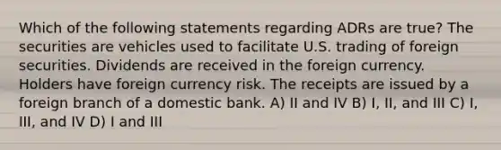 Which of the following statements regarding ADRs are true? The securities are vehicles used to facilitate U.S. trading of foreign securities. Dividends are received in the foreign currency. Holders have foreign currency risk. The receipts are issued by a foreign branch of a domestic bank. A) II and IV B) I, II, and III C) I, III, and IV D) I and III