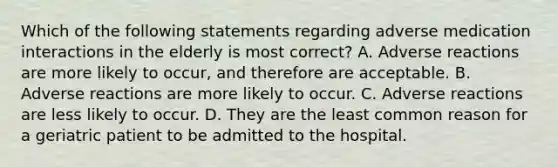 Which of the following statements regarding adverse medication interactions in the elderly is most​ correct? A. Adverse reactions are more likely to​ occur, and therefore are acceptable. B. Adverse reactions are more likely to occur. C. Adverse reactions are less likely to occur. D. They are the least common reason for a geriatric patient to be admitted to the hospital.