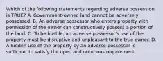 Which of the following statements regarding adverse possession is TRUE? A. Government-owned land cannot be adversely possessed. B. An adverse possessor who enters property with permission of the owner can constructively possess a portion of the land. C. To be hostile, an adverse possessor's use of the property must be disruptive and unpleasant to the true owner. D. A hidden use of the property by an adverse possessor is sufficient to satisfy the open and notorious requirement.