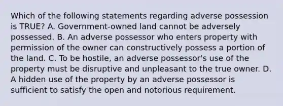 Which of the following statements regarding adverse possession is TRUE? A. Government-owned land cannot be adversely possessed. B. An adverse possessor who enters property with permission of the owner can constructively possess a portion of the land. C. To be hostile, an adverse possessor's use of the property must be disruptive and unpleasant to the true owner. D. A hidden use of the property by an adverse possessor is sufficient to satisfy the open and notorious requirement.