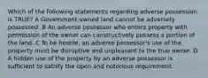 Which of the following statements regarding adverse possession is TRUE? A Government-owned land cannot be adversely possessed. B An adverse possessor who enters property with permission of the owner can constructively possess a portion of the land. C To be hostile, an adverse possessor's use of the property must be disruptive and unpleasant to the true owner. D A hidden use of the property by an adverse possessor is sufficient to satisfy the open and notorious requirement.
