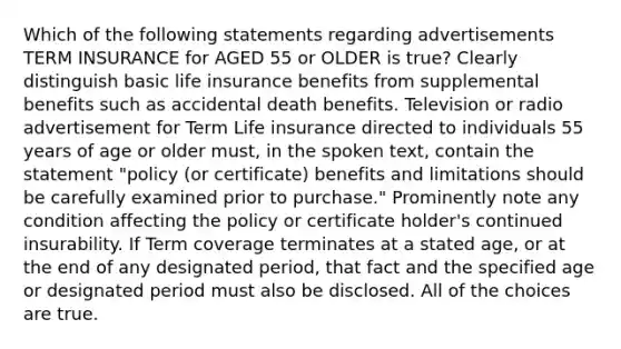 Which of the following statements regarding advertisements TERM INSURANCE for AGED 55 or OLDER is true? Clearly distinguish basic life insurance benefits from supplemental benefits such as accidental death benefits. Television or radio advertisement for Term Life insurance directed to individuals 55 years of age or older must, in the spoken text, contain the statement "policy (or certificate) benefits and limitations should be carefully examined prior to purchase." Prominently note any condition affecting the policy or certificate holder's continued insurability. If Term coverage terminates at a stated age, or at the end of any designated period, that fact and the specified age or designated period must also be disclosed. All of the choices are true.