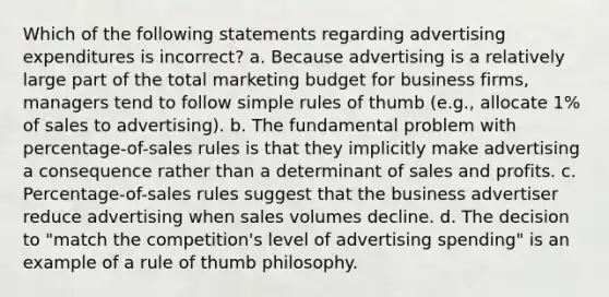 Which of the following statements regarding advertising expenditures is incorrect? a. Because advertising is a relatively large part of the total marketing budget for business firms, managers tend to follow simple rules of thumb (e.g., allocate 1% of sales to advertising). b. The fundamental problem with percentage-of-sales rules is that they implicitly make advertising a consequence rather than a determinant of sales and profits. c. Percentage-of-sales rules suggest that the business advertiser reduce advertising when sales volumes decline. d. The decision to "match the competition's level of advertising spending" is an example of a rule of thumb philosophy.