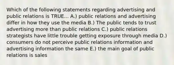 Which of the following statements regarding advertising and public relations is TRUE... A.) public relations and advertising differ in how they use the media B.) The public tends to trust advertising more than public relations C.) public relations strategists have little trouble getting exposure through media D.) consumers do not perceive public relations information and advertising information the same E.) the main goal of public relations is sales