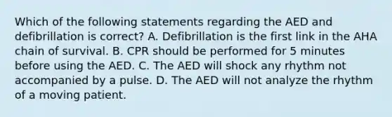 Which of the following statements regarding the AED and defibrillation is correct? A. Defibrillation is the first link in the AHA chain of survival. B. CPR should be performed for 5 minutes before using the AED. C. The AED will shock any rhythm not accompanied by a pulse. D. The AED will not analyze the rhythm of a moving patient.