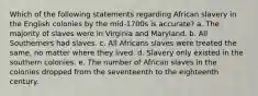 Which of the following statements regarding African slavery in the English colonies by the mid-1700s is accurate? a. The majority of slaves were in Virginia and Maryland. b. All Southerners had slaves. c. All Africans slaves were treated the same, no matter where they lived. d. Slavery only existed in the southern colonies. e. The number of African slaves in the colonies dropped from the seventeenth to the eighteenth century.